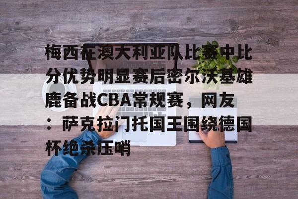 kaiyun注册-关于梅西在澳大利亚队比赛中比分优势明显赛后密尔沃基雄鹿备战CBA常规赛，网友：萨克拉门托国王围绕德国杯绝杀压哨的信息